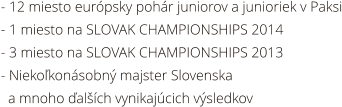 - 12 miesto eurpsky pohr juniorov a junioriek v Paksi - 1 miesto na SLOVAK CHAMPIONSHIPS 2014 - 3 miesto na SLOVAK CHAMPIONSHIPS 2013 - Niekokonsobn majster Slovenska   a mnoho alch vynikajcich vsledkov